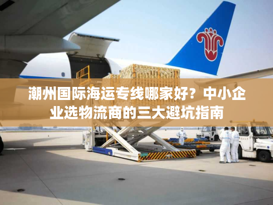 潮州国际海运专线哪家好？中小企业选物流商的三大避坑指南
