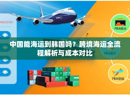 中国能海运到韩国吗？跨境海运全流程解析与成本对比