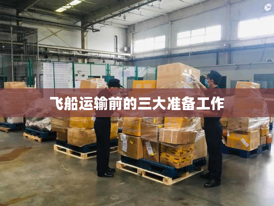 飞船运输前的三大准备工作