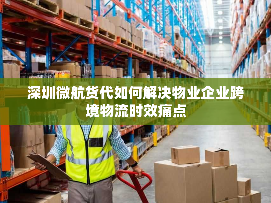 深圳微航货代如何解决物业企业跨境物流时效痛点 深圳微航货代如何解决物业企业跨境物流时效痛点