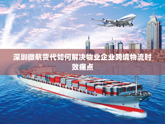 深圳微航货代如何解决物业企业跨境物流时效痛点