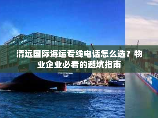 清远国际海运专线电话怎么选？物业企业必看的避坑指南