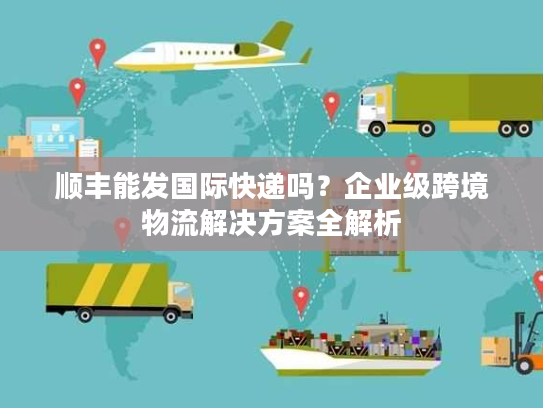 顺丰能发国际快递吗？企业级跨境物流解决方案全解析