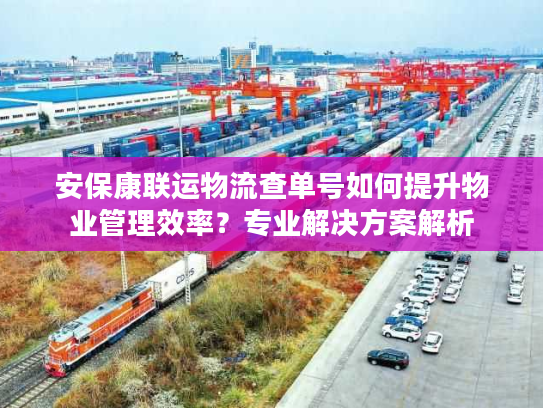 安保康联运物流查单号如何提升物业管理效率？专业解决方案解析
