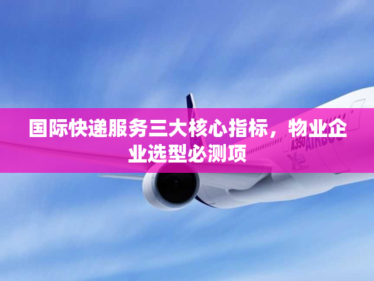 国际快递服务三大核心指标，物业企业选型必测项