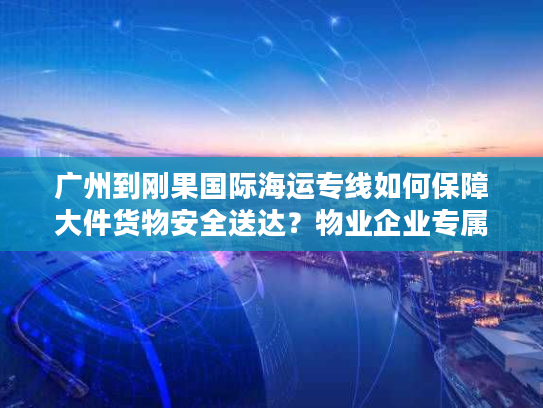 广州到刚果国际海运专线如何保障大件货物安全送达？物业企业专属方案解析