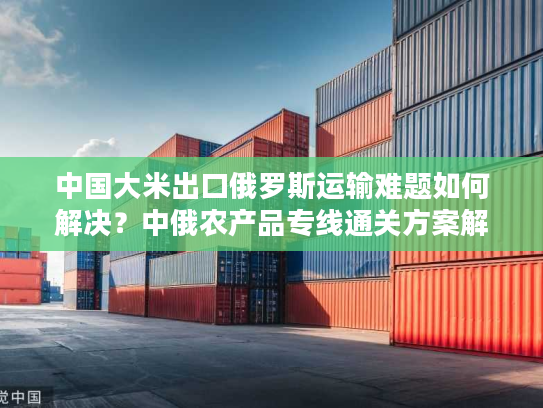 中国大米出口俄罗斯运输难题如何解决？中俄农产品专线通关方案解析