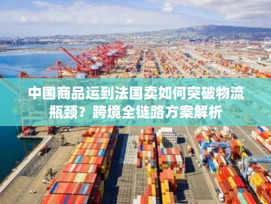 中国商品运到法国卖如何突破物流瓶颈？跨境全链路方案解析