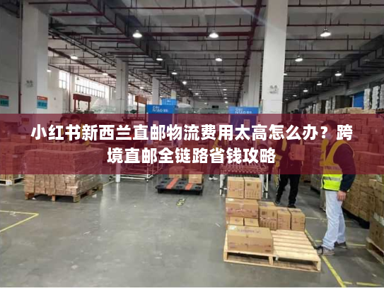 小红书新西兰直邮物流费用太高怎么办？跨境直邮全链路省钱攻略