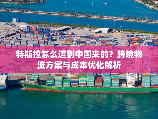 特斯拉怎么运到中国来的？跨境物流方案与成本优化解析