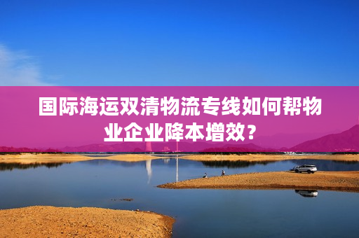 国际海运双清物流专线如何帮物业企业降本增效？