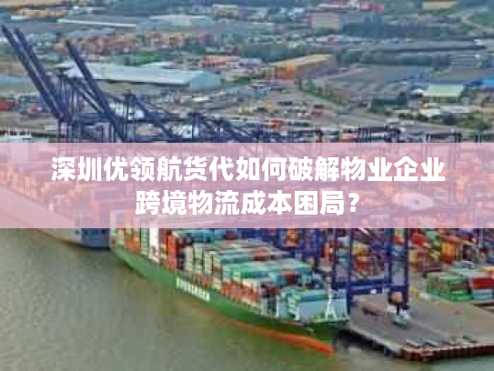 深圳优领航货代如何破解物业企业跨境物流成本困局？