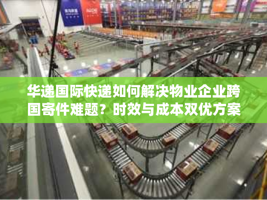 华递国际快递如何解决物业企业跨国寄件难题？时效与成本双优方案解析