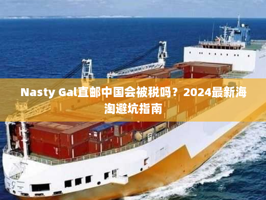 Nasty Gal直邮中国会被税吗？2024最新海淘避坑指南