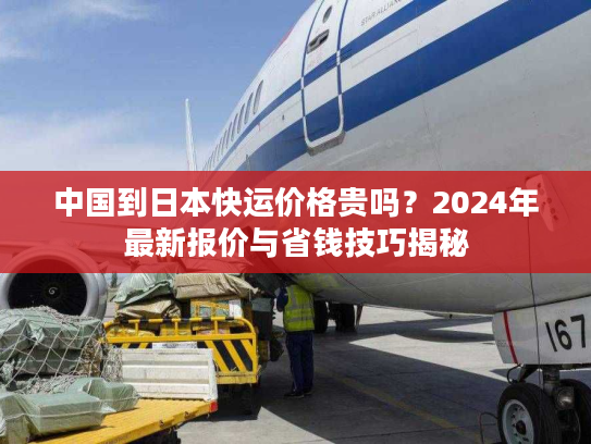 中国到日本快运价格贵吗?2024年最新报价与省钱技巧揭秘 中国到日本快运价格贵吗?2024年最新报价与省钱技巧揭秘