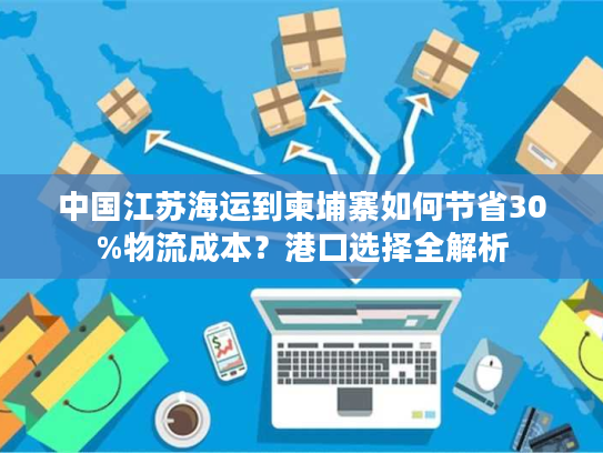 中国江苏海运到柬埔寨如何节省30%物流成本？港口选择全解析