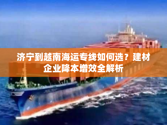 济宁到越南海运专线如何选？建材企业降本增效全解析