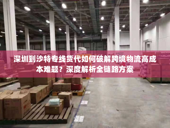 深圳到沙特专线货代如何破解跨境物流高成本难题？深度解析全链路方案