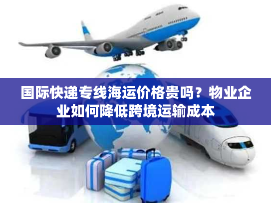 国际快递专线海运价格贵吗？物业企业如何降低跨境运输成本