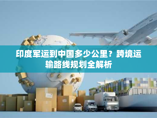 印度军运到中国多少公里？跨境运输路线规划全解析