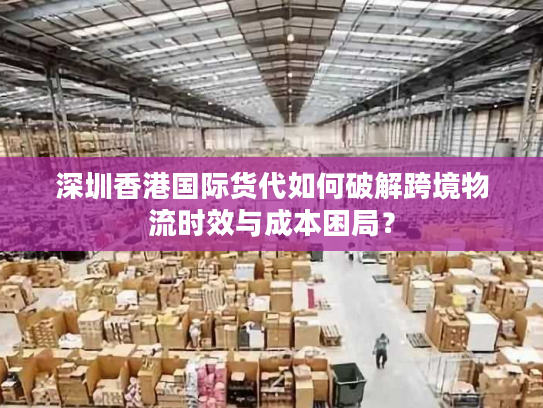 深圳香港国际货代如何破解跨境物流时效与成本困局？