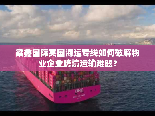 梁鑫国际英国海运专线如何破解物业企业跨境运输难题？