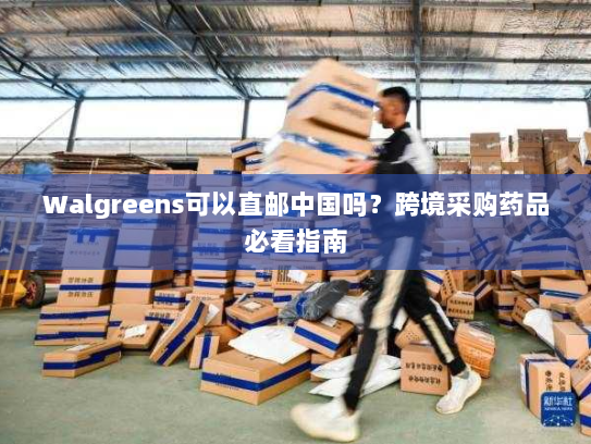 Walgreens可以直邮中国吗?跨境采购药品必看指南 Walgreens可以直邮中国吗?跨境采购药品必看指南