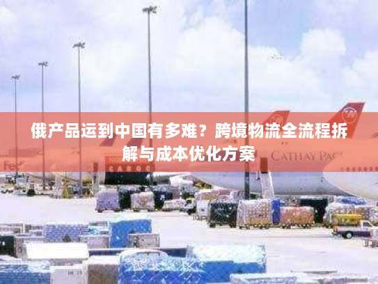 俄产品运到中国有多难？跨境物流全流程拆解与成本优化方案