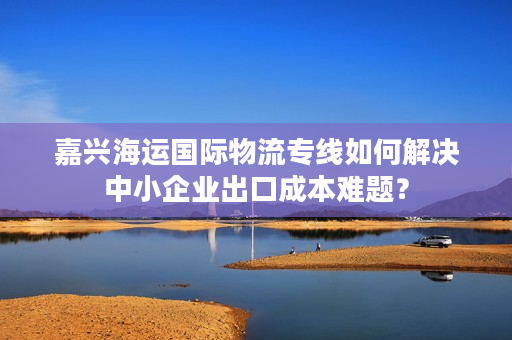 嘉兴海运国际物流专线如何解决中小企业出口成本难题? 嘉兴海运国际物流专线如何解决中小企业出口成本难题?
