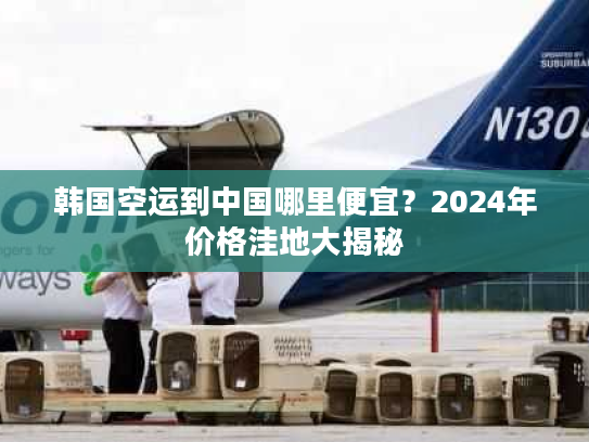 韩国空运到中国哪里便宜?2024年价格洼地大揭秘 韩国空运到中国哪里便宜?2024年价格洼地大揭秘