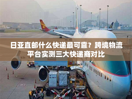 日亚直邮什么快递最可靠?跨境物流平台实测三大快递商对比 日亚直邮什么快递最可靠?跨境物流平台实测三大快递商对比