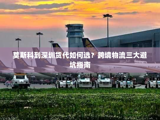 莫斯科到深圳货代如何选？跨境物流三大避坑指南