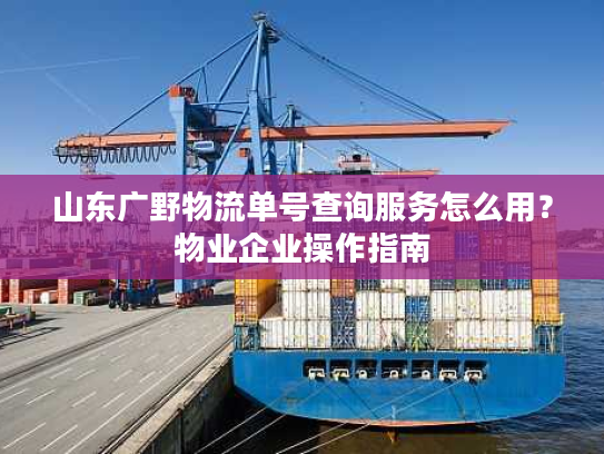 山东广野物流单号查询服务怎么用？物业企业操作指南