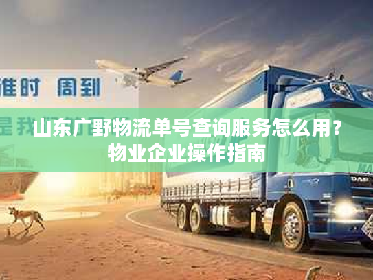 山东广野物流单号查询服务怎么用？物业企业操作指南