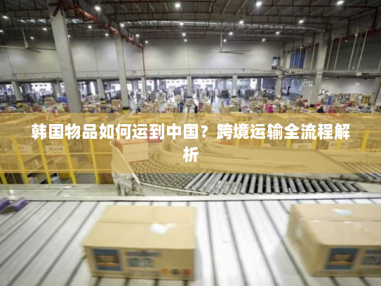 韩国物品如何运到中国？跨境运输全流程解析