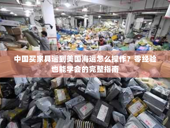 中国买家具运到美国海运怎么操作?零经验也能学会的完整指南 中国买家具运到美国海运怎么操作?零经验也能学会的完整指南