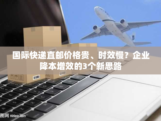 国际快递直邮价格贵、时效慢？企业降本增效的3个新思路