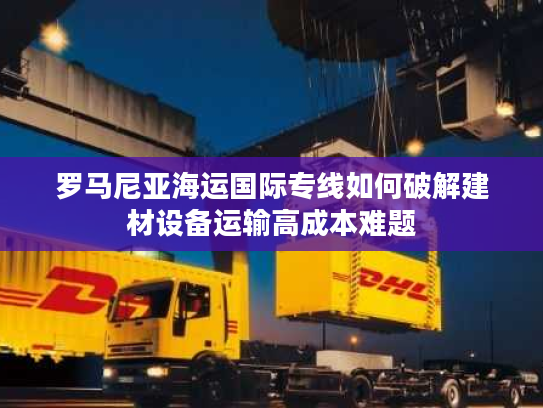 罗马尼亚海运国际专线如何破解建材设备运输高成本难题