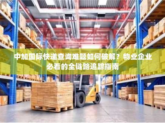 中加国际快递查询难题如何破解？物业企业必看的全链路追踪指南