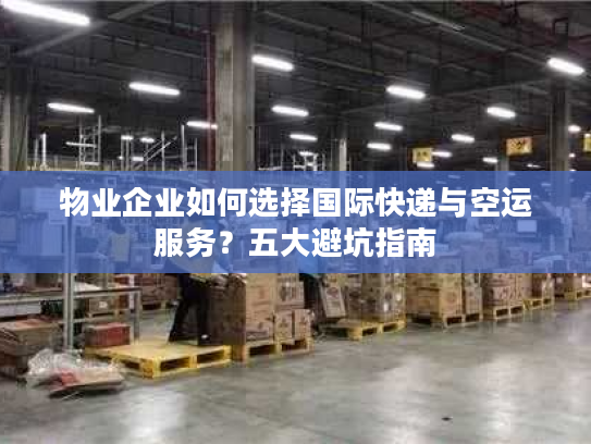 物业企业如何选择国际快递与空运服务？五大避坑指南