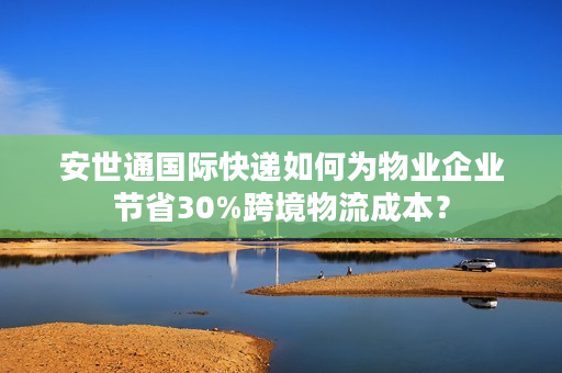 安世通国际快递如何为物业企业节省30%跨境物流成本？