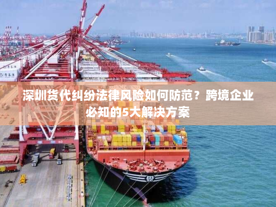 深圳货代纠纷法律风险如何防范？跨境企业必知的5大解决方案