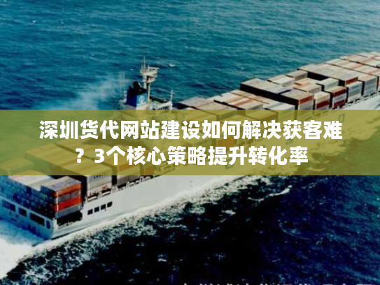 深圳货代网站建设如何解决获客难?3个核心策略提升转化率 深圳货代网站建设如何解决获客难?3个核心策略提升转化率