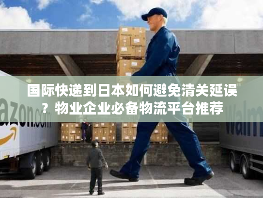 国际快递到日本如何避免清关延误？物业企业必备物流平台推荐