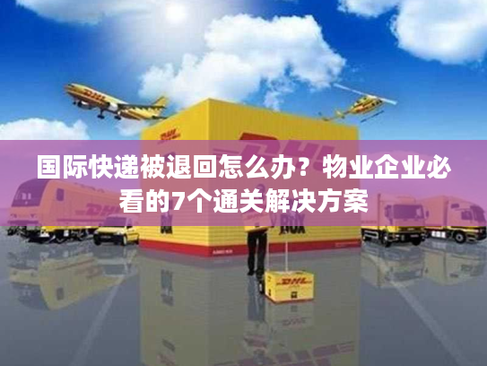 国际快递被退回怎么办？物业企业必看的7个通关解决方案