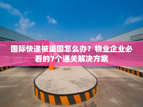 国际快递被退回怎么办？物业企业必看的7个通关解决方案