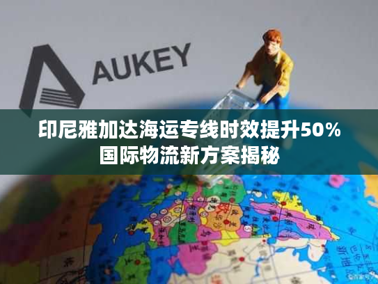 印尼雅加达海运专线时效提升50%国际物流新方案揭秘