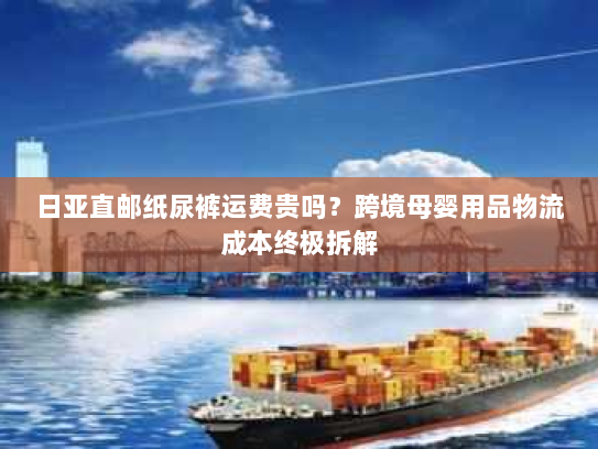 日亚直邮纸尿裤运费贵吗？跨境母婴用品物流成本终极拆解