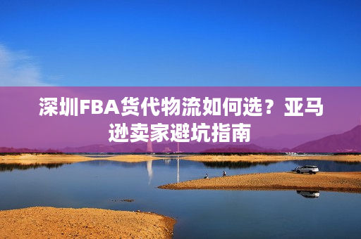 深圳FBA货代物流如何选？亚马逊卖家避坑指南