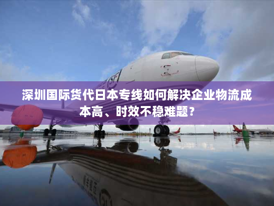 深圳国际货代日本专线如何解决企业物流成本高、时效不稳难题？